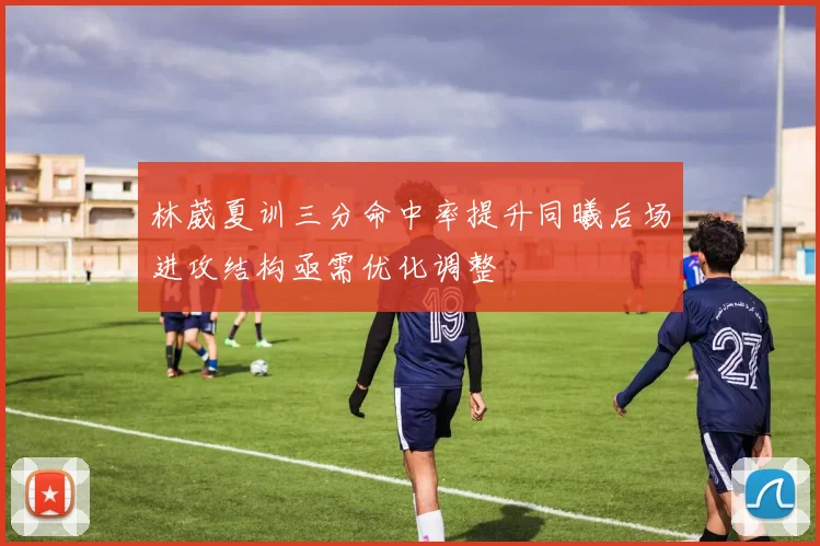 林葳夏训三分命中率提升同曦后场进攻结构亟需优化调整