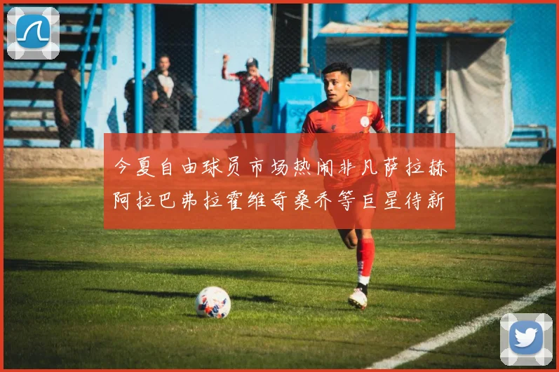今夏自由球员市场热闹非凡萨拉赫阿拉巴弗拉霍维奇桑乔等巨星待新东家