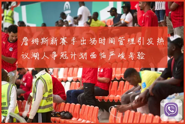 詹姆斯新赛季出场时间管理引发热议湖人争冠计划面临严峻考验