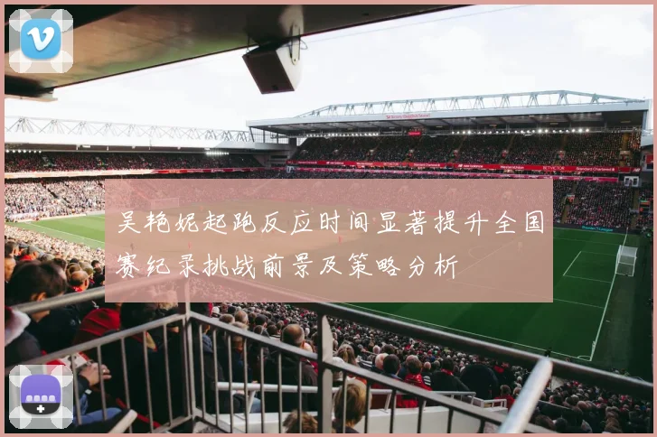 吴艳妮起跑反应时间显著提升全国赛纪录挑战前景及策略分析
