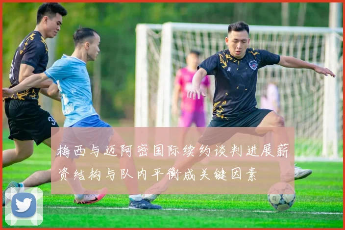 梅西与迈阿密国际续约谈判进展薪资结构与队内平衡成关键因素