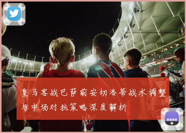 皇马客战巴萨前安切洛蒂战术调整与中场对抗策略深度解析